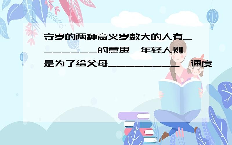 守岁的两种意义岁数大的人有_______的意思,年轻人则是为了给父母________,速度