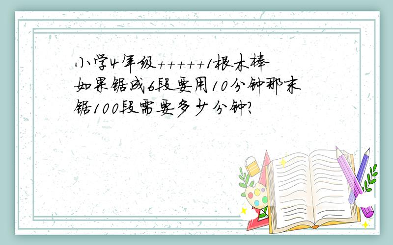 小学4年级+++++1根木棒如果锯成6段要用10分钟那末锯100段需要多少分钟?