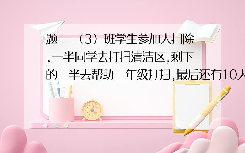 题 二（3）班学生参加大扫除,一半同学去打扫清洁区,剩下的一半去帮助一年级打扫,最后还有10人留下打扫教室,问二（3）班共有学生多少?