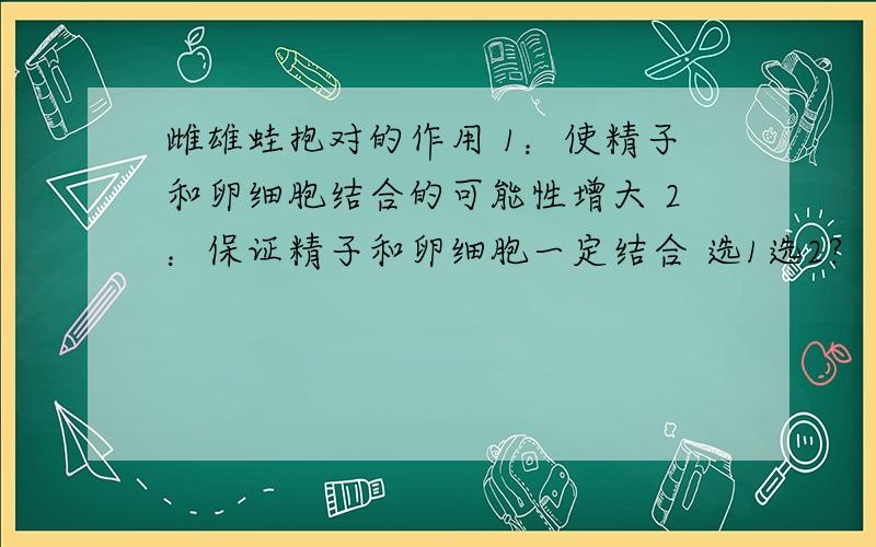 雌雄蛙抱对的作用 1：使精子和卵细胞结合的可能性增大 2：保证精子和卵细胞一定结合 选1选2?