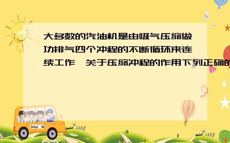 大多数的汽油机是由吸气压缩做功排气四个冲程的不断循环来连续工作,关于压缩冲程的作用下列正确的是（D）A、将废气排出缸外B、完成对外做工C、吸进汽油和空气混合物D、压缩燃料和空