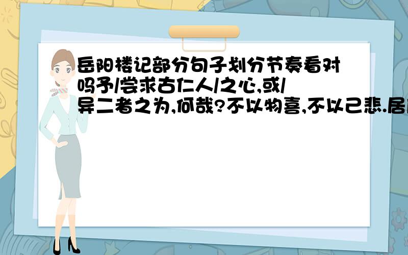 岳阳楼记部分句子划分节奏看对吗予/尝求古仁人/之心,或/异二者之为,何哉?不以物喜,不以己悲.居庙堂之高/则/忧其民；处江湖之远/则/忧其君.不对指出来