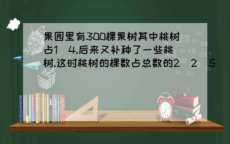 果园里有300棵果树其中桃树占1\4,后来又补种了一些桃树,这时桃树的棵数占总数的2\2\5