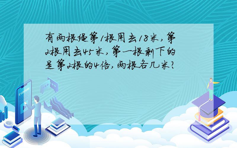 有两根绳第1根用去18米,第2根用去45米,第一根剩下的是第2根的4倍,两根各几米?