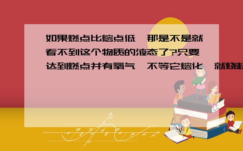 如果燃点比熔点低,那是不是就看不到这个物质的液态了?只要达到燃点并有氧气,不等它熔化,就烧起来了耶.还有、如果隔着烧杯烧燃点比较低的物质,那只要达到燃点这个温度就会烧起来了耶,