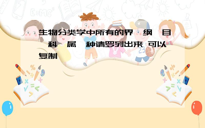 生物分类学中所有的界、纲、目、科、属、种请罗列出来 可以复制