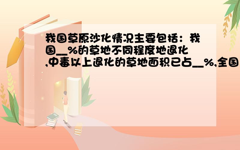 我国草原沙化情况主要包括：我国__%的草地不同程度地退化,中毒以上退化的草地面积已占__%,全国三化草地面积已达到__公顷,并且每年以__公顷的速度增加.我国20世纪70年代\80年代\90年代及后