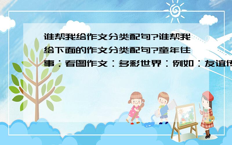 谁帮我给作文分类配句?谁帮我给下面的作文分类配句?童年往事：看图作文：多彩世界：例如：友谊传呼：友谊像一杯浓浓的咖啡,虽然会有苦,会有忧愁,但最终,是温暖的.请大家多多发言,可