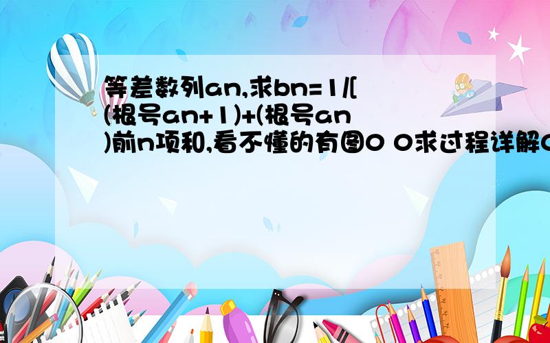 等差数列an,求bn=1/[(根号an+1)+(根号an)前n项和,看不懂的有图0 0求过程详解0 0最好不要跳步太严重.因为我很笨肯定看不懂Orz