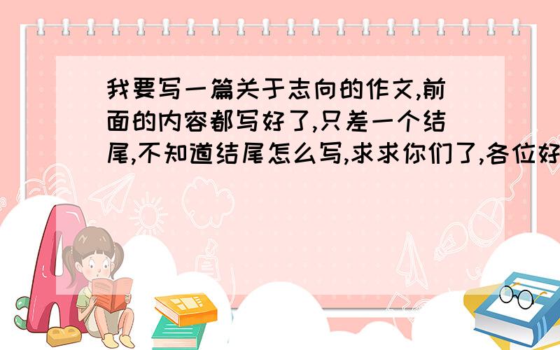 我要写一篇关于志向的作文,前面的内容都写好了,只差一个结尾,不知道结尾怎么写,求求你们了,各位好汉、英雄、帅哥、美女们……,只要一个结尾,不用全文!