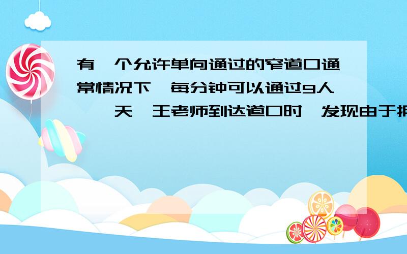 有一个允许单向通过的窄道口通常情况下,每分钟可以通过9人,一天,王老师到达道口时,发现由于拥挤,每分钟只能3人通过道口,此时,自己前面还有36人等待通过（假定先到先过,王老师过道口的