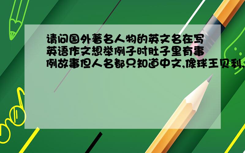 请问国外著名人物的英文名在写英语作文想举例子时肚子里有事例故事但人名都只知道中文,像球王贝利,贝多芬,爱迪生,居里夫人等等.希望有这些著名人物人名对照的亲们告诉我吧 最好是有