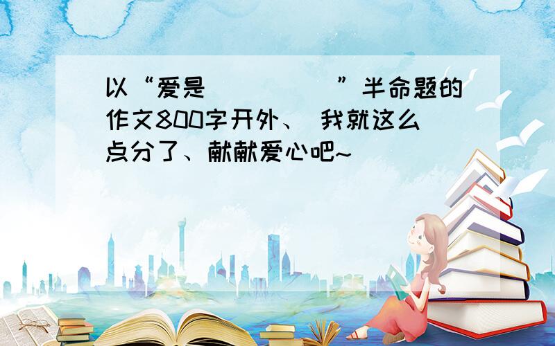 以“爱是_____”半命题的作文800字开外、 我就这么点分了、献献爱心吧~