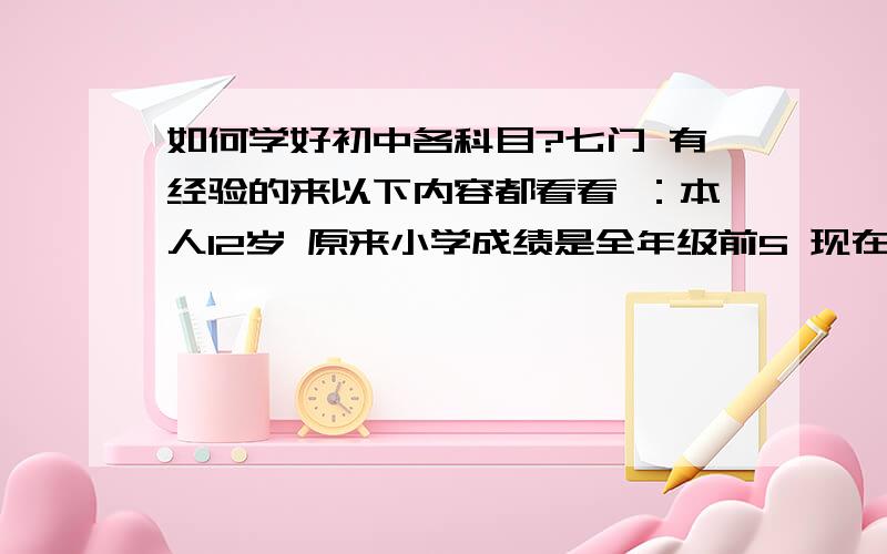 如何学好初中各科目?七门 有经验的来以下内容都看看 ：本人12岁 原来小学成绩是全年级前5 现在下降幅度 很大 从升学到现在半个学期 感觉到有波动 没注意 只感觉有点下降 也没去多努力