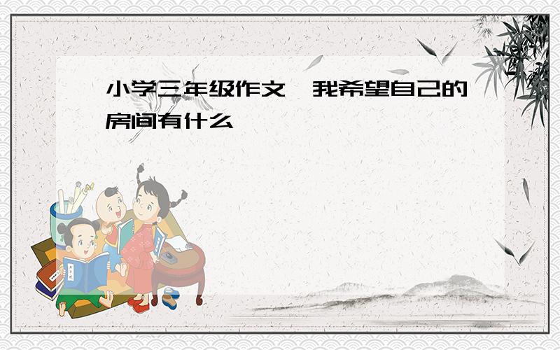 小学三年级作文《我希望自己的房间有什么》