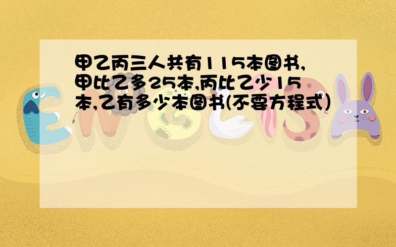 甲乙丙三人共有115本图书,甲比乙多25本,丙比乙少15本,乙有多少本图书(不要方程式）