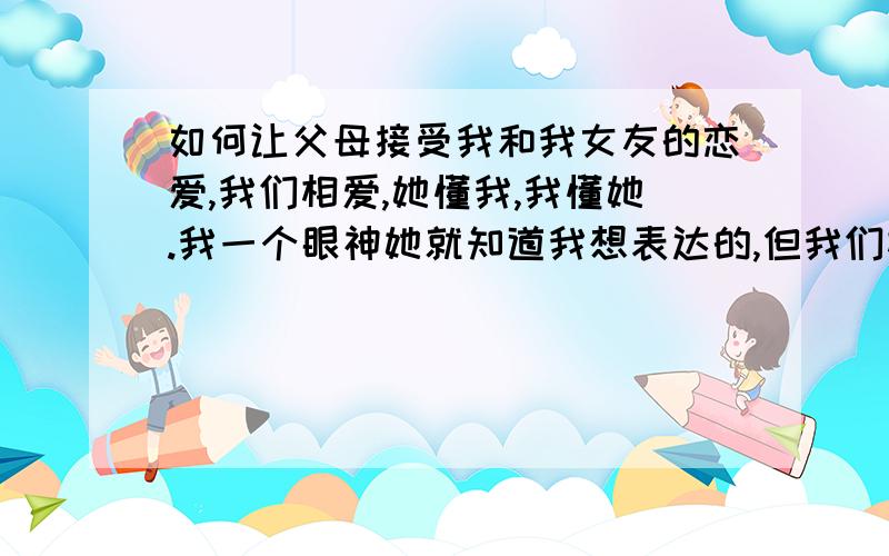 如何让父母接受我和我女友的恋爱,我们相爱,她懂我,我懂她.我一个眼神她就知道我想表达的,但我们相差3岁,她比我大3岁.但我们是真心相爱的..如何让父母接受我们?最好有两个方案.以及备用