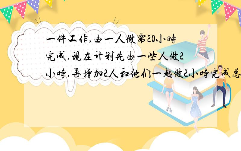 一件工作,由一人做需20小时完成,现在计划先由一些人做2小时,再增加2人和他们一起做2小时完成总做,一件工作,由一人做需20小时完成,现在计划先由一些人做2小时,再增加2人和他们一起做2小