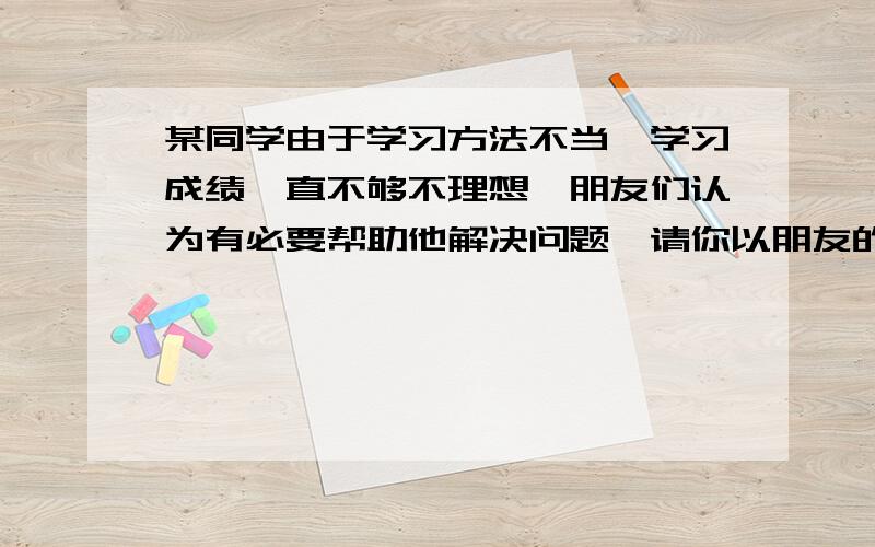 某同学由于学习方法不当,学习成绩一直不够不理想,朋友们认为有必要帮助他解决问题,请你以朋友的身份,按下面不同要求个写一句话,帮助他提高认识.1、婉转式2、批评式