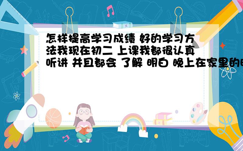 怎样提高学习成绩 好的学习方法我现在初二 上课我都很认真听讲 并且都会 了解 明白 晚上在家里的时间总是不够学习 比如说我在学校已经很拼命的做作业 只为回来可以多点时间可以背书