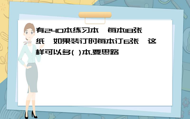 有240本练习本,每本18张纸,如果装订时每本订6张,这样可以多( )本.要思路