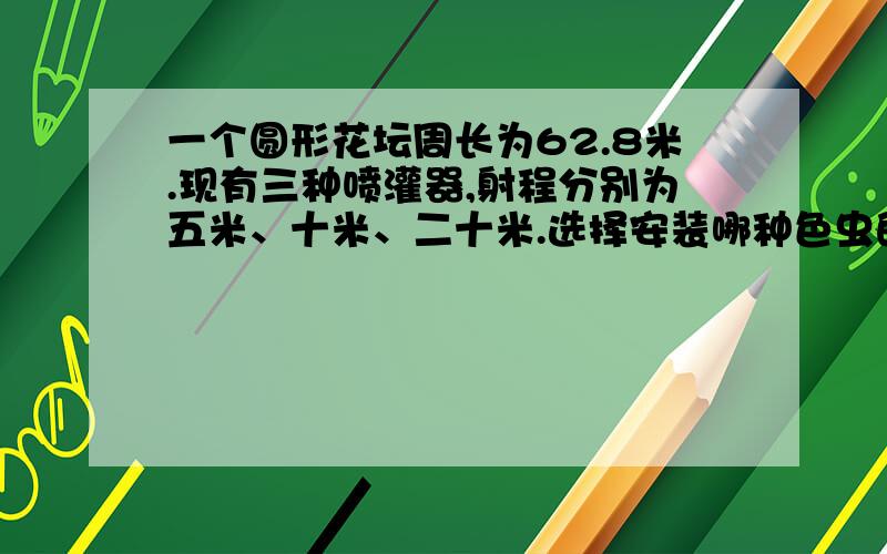 一个圆形花坛周长为62.8米.现有三种喷灌器,射程分别为五米、十米、二十米.选择安装哪种色虫的喷灌器比较合适?喷灌器应安装在哪个位置?列出算式来解答,请求学霸帮忙不管谁都点赞