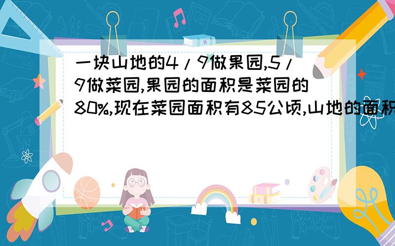 一块山地的4/9做果园,5/9做菜园,果园的面积是菜园的80%,现在菜园面积有85公顷,山地的面积是多少公顷?速求