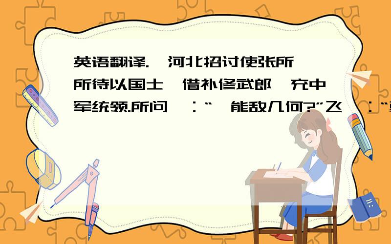 英语翻译.诣河北招讨使张所,所待以国士,借补修武郎,充中军统领.所问曰：“汝能敌几何?”飞曰：“勇不足恃,用兵在先定谋,栾枝柴以败荆,莫傲采樵以致绞,皆谋定也.”所然曰：“君殆非行