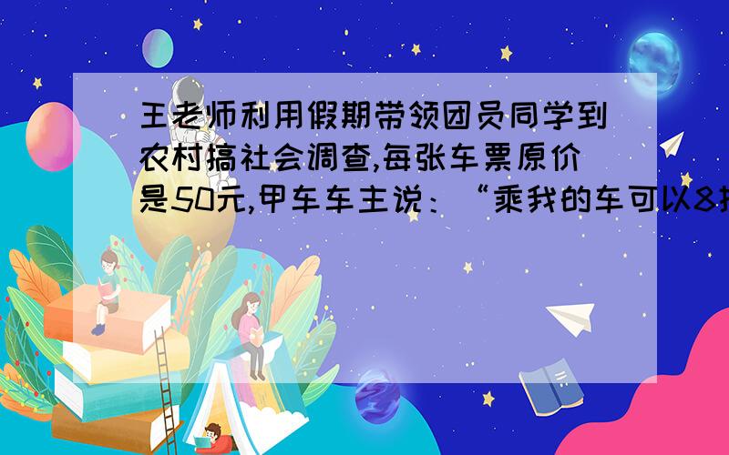 王老师利用假期带领团员同学到农村搞社会调查,每张车票原价是50元,甲车车主说：“乘我的车可以8折（即原价的80％）优惠.”乙车车主说“乘我的车可以9折（即原价的90%）优惠,老师不用买