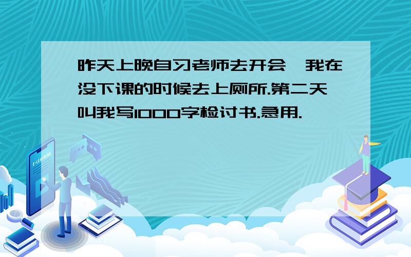 昨天上晚自习老师去开会,我在没下课的时候去上厕所.第二天叫我写1000字检讨书.急用.