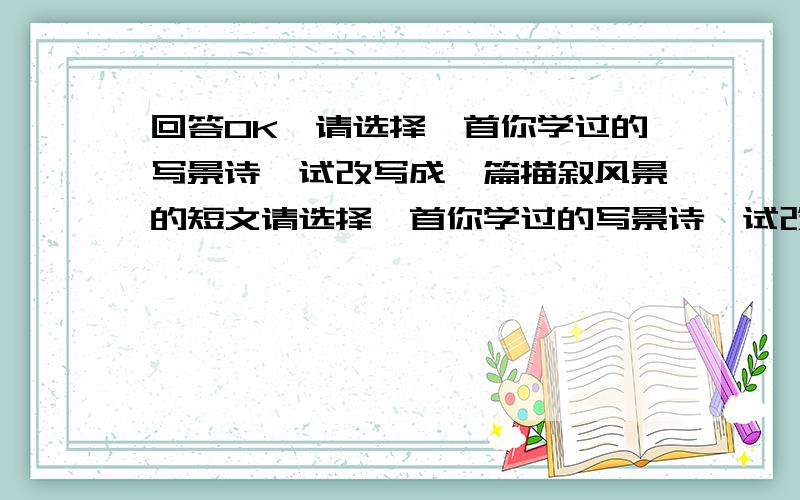 回答OK,请选择一首你学过的写景诗,试改写成一篇描叙风景的短文请选择一首你学过的写景诗,试改写成一篇描叙风景的短文字数不要太多,不要超过100,也不要太少,