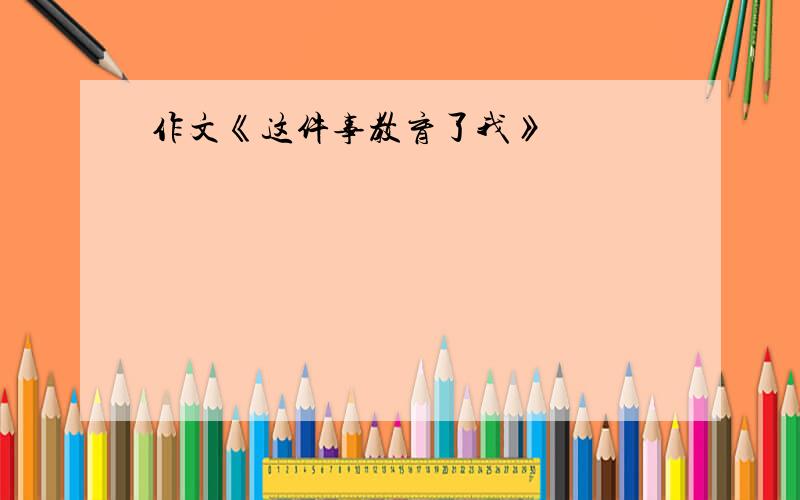 作文《这件事教育了我》