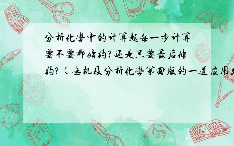 分析化学中的计算题每一步计算要不要都修约?还是只要最后修约?(无机及分析化学第四版的一道应用类计算题答案没有先修约再计算,可老师原来都说先修约再计算) 纠结.