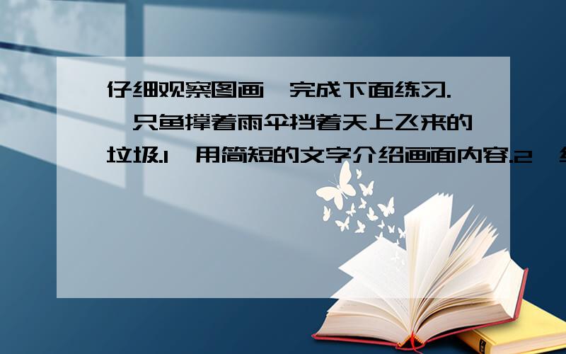 仔细观察图画,完成下面练习.一只鱼撑着雨伞挡着天上飞来的垃圾.1、用简短的文字介绍画面内容.2、结合画面内容,写一条环保宣传标语.（PS：我不要黄冈小状元的答案.还有,最迟,9点回答.）