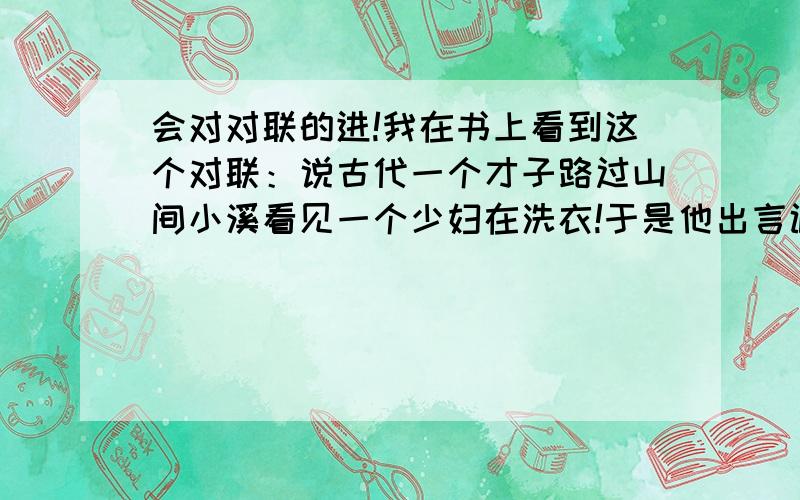 会对对联的进!我在书上看到这个对联：说古代一个才子路过山间小溪看见一个少妇在洗衣!于是他出言调戏：白水泉边女子好,少女更妙!少妇想了想也回了一个下联!或者谁能对的上来!（注意