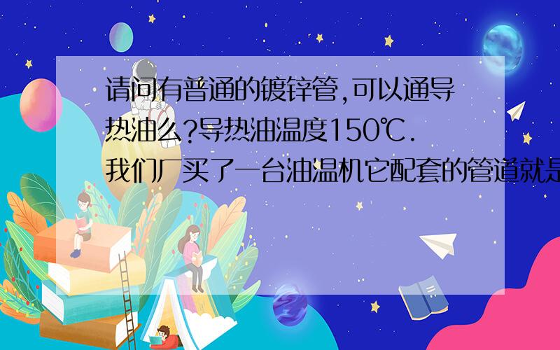 请问有普通的镀锌管,可以通导热油么?导热油温度150℃.我们厂买了一台油温机它配套的管道就是镀锌管+生料带的.厂家说这个通150摄氏度是没有问题的.另外想问问高手,我设计的管道是这样的