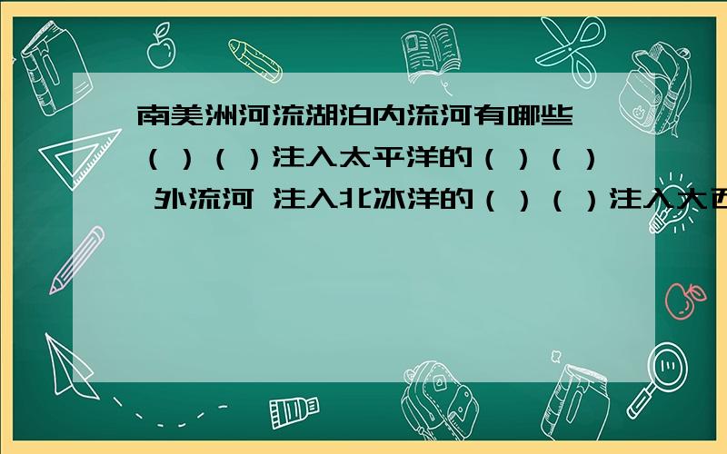 南美洲河流湖泊内流河有哪些 （）（）注入太平洋的（）（） 外流河 注入北冰洋的（）（）注入大西洋的（）（）淡水湖有（）（）咸水湖有（）（）加上分布特点要清楚不要一堆文字！