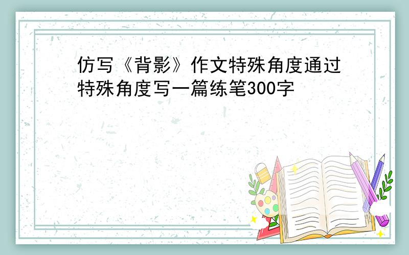 仿写《背影》作文特殊角度通过特殊角度写一篇练笔300字