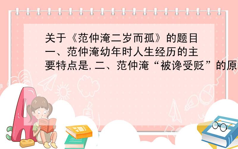 关于《范仲淹二岁而孤》的题目一、范仲淹幼年时人生经历的主要特点是,二、范仲淹“被谗受贬”的原因?