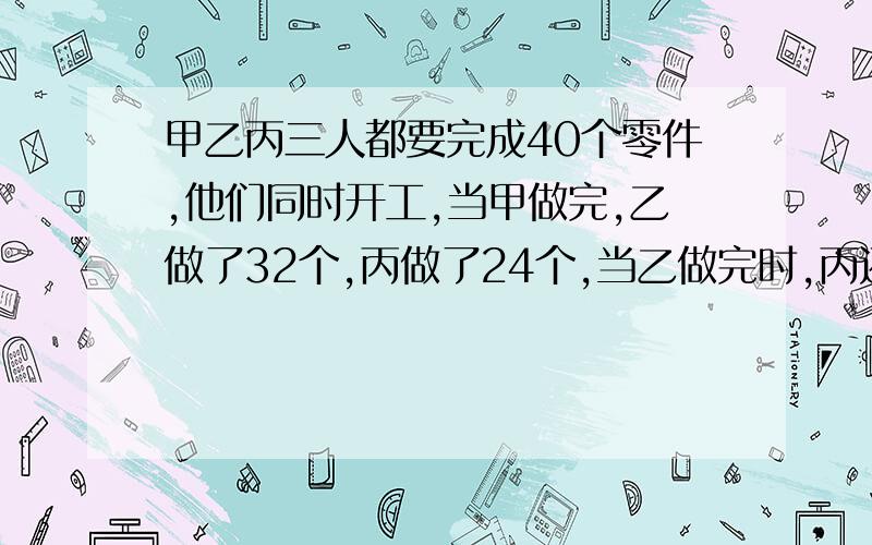 甲乙丙三人都要完成40个零件,他们同时开工,当甲做完,乙做了32个,丙做了24个,当乙做完时,丙还有多少解题过程 急