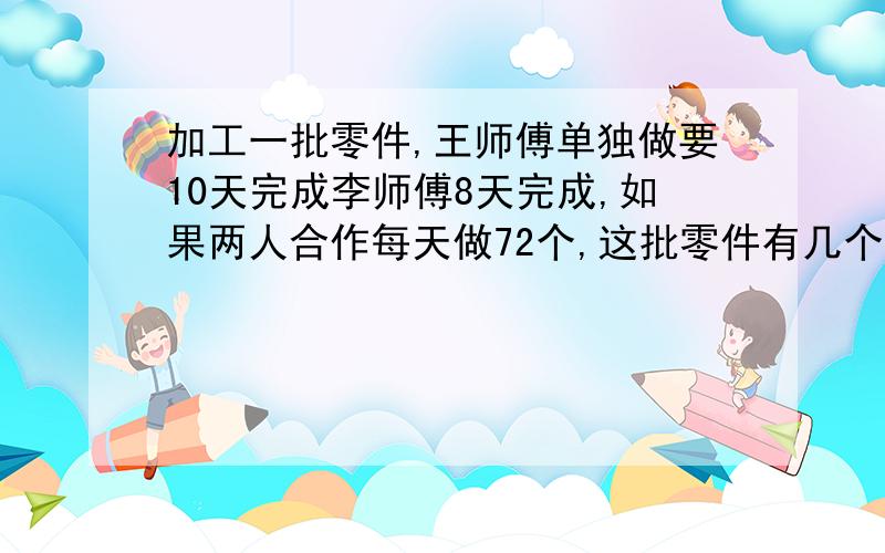 加工一批零件,王师傅单独做要10天完成李师傅8天完成,如果两人合作每天做72个,这批零件有几个