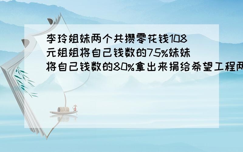 李玲姐妹两个共攒零花钱108元姐姐将自己钱数的75%妹妹将自己钱数的80%拿出来捐给希望工程两人所剩的钱数正好相等姐姐原来有多少钱?