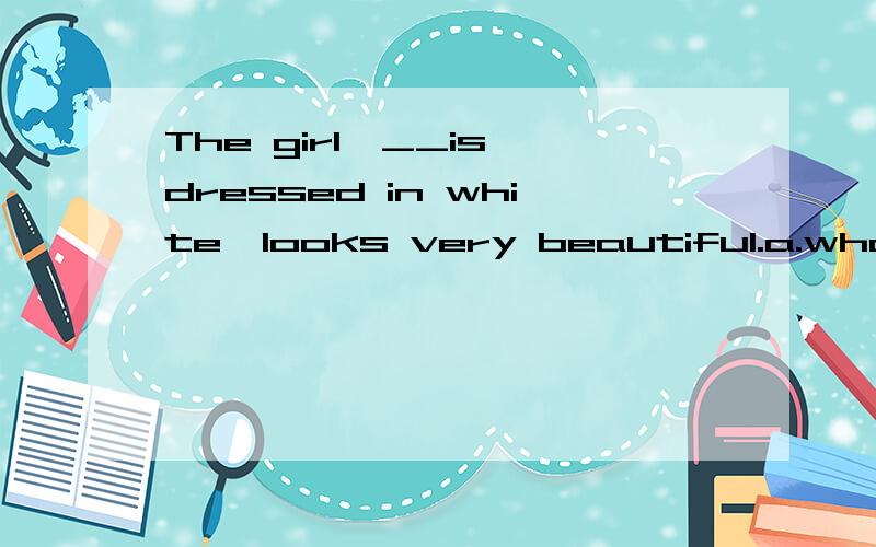 The girl,__is dressed in white,looks very beautiful.a.whom b.who c.which d.when