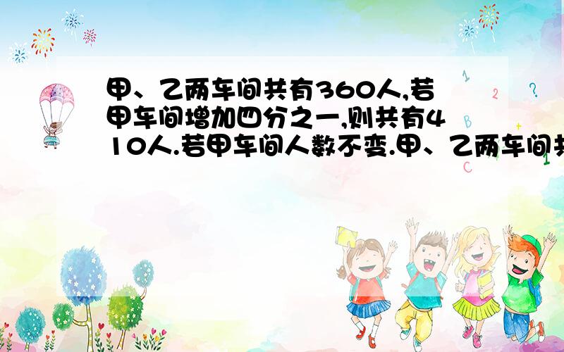 甲、乙两车间共有360人,若甲车间增加四分之一,则共有410人.若甲车间人数不变.甲、乙两车间共有360人,若甲车间增加四分之一,则共有410人.若甲车间人数不变,乙车间的人数少四分之一,则现在