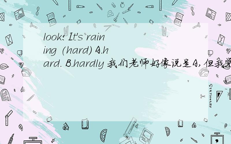 look!It's raining (hard) A.hard. B.hardly 我们老师好像说是A,但我觉...look!It's raining        (hard)A.hard.         B.hardly我们老师好像说是A,但我觉得是B,清大家看一下,加理由