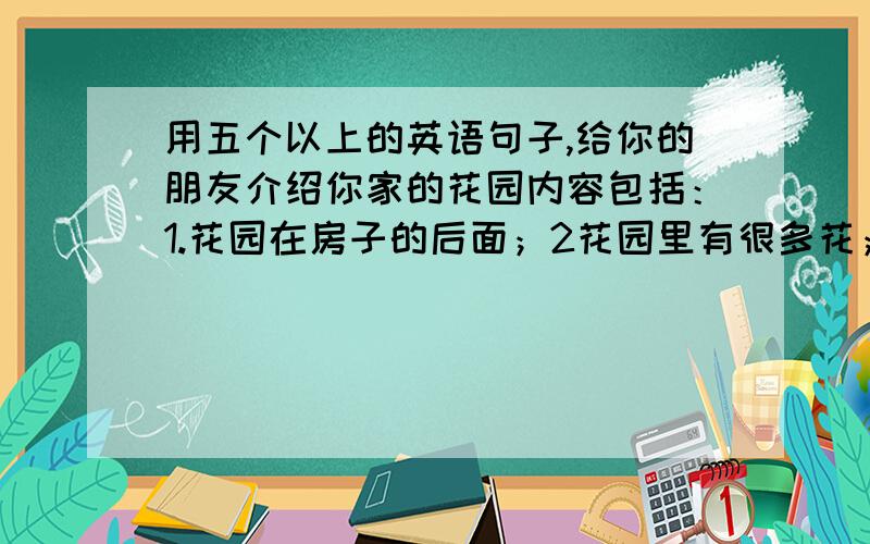 用五个以上的英语句子,给你的朋友介绍你家的花园内容包括：1.花园在房子的后面；2花园里有很多花；我经常在那里摘花和抓蝴蝶；4我很喜欢我的花园；紧急使用！