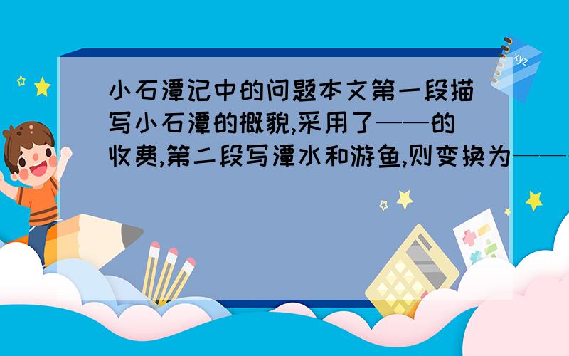 小石潭记中的问题本文第一段描写小石潭的概貌,采用了——的收费,第二段写潭水和游鱼,则变换为——的手法,第三段写潭水来源及岸势,多用——辞格,模形状貌,形象逼真.