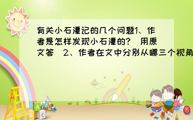 有关小石潭记的几个问题1、作者是怎样发现小石潭的?（用原文答）2、作者在文中分别从哪三个视角对小石潭做了全方位的描写?3、作者笔下的小石潭给读者的感官带来了无限美妙的享受,请