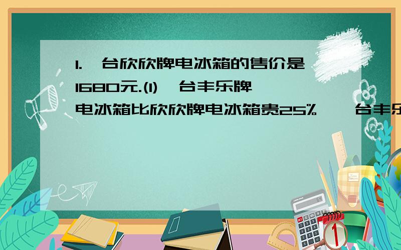 1.一台欣欣牌电冰箱的售价是1680元.(1)一台丰乐牌电冰箱比欣欣牌电冰箱贵25%,一台丰乐牌电冰箱的售价是多少?(2)一台欣欣牌电冰箱比家美牌电冰箱贵12%,一台家美牌电冰箱的售价是多少元?(列