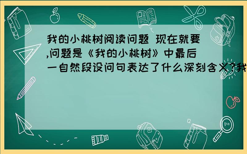 我的小桃树阅读问题 现在就要,问题是《我的小桃树》中最后一自然段设问句表达了什么深刻含义?我心里稍稍有了些安慰。我的小桃树啊！【我该怎么感激你，你到底还有一个花苞呢，明日